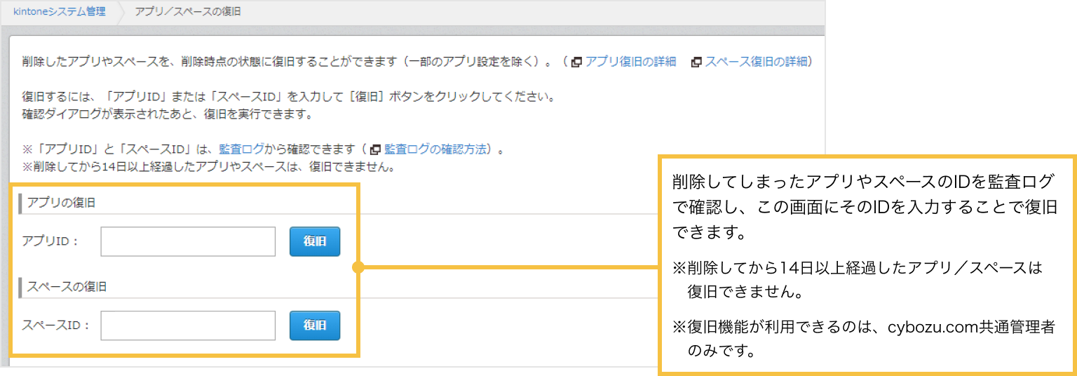 削除してしまったアプリやスペースのIDを監査ログで確認し、アプリ/スペースの復旧画面にそのIDを入力することで復旧できます。

            ※削除してから14日以上経過したアプリ／スペースは復旧できません。
            ※復旧機能が利用できるのは、cybozu.com共通管理者のみです。
            